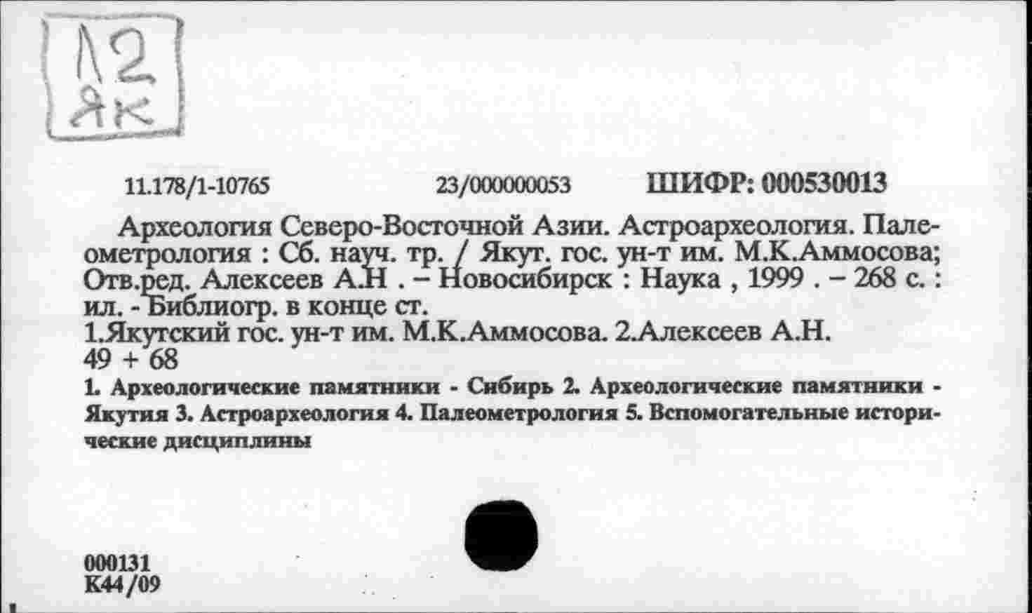 ﻿11.178/1-10765	23/000000053 ШИФР: 000530013
Археология Северо-Восточной Азии. Астроархеология. Палеометрология : Сб. науч. тр. / Якут. гос. ун-т им. М.К.Аммосова; Отв.ред. Алексеев А.Н . - Новосибирск : Наука , 1999 . - 268 с. : ил. - Библиогр. в конце ст.
1.Якугский гос. ун-т им. М.К.Аммосова. 2.Алексеев А.Н.
49 + 68	_____
L Археологические памятники - Сибирь 2. Археологические памятники -Якутия 3. Астроархеология 4. Палеометрология 5. Вспомогательные исторические дисциплины
000131
К44/09